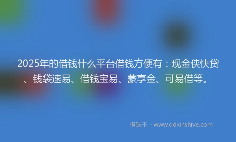 2025年的借钱什么平台借钱方便有：现金侠快贷、钱袋速易、借钱宝易、蒙享金、可易借等。