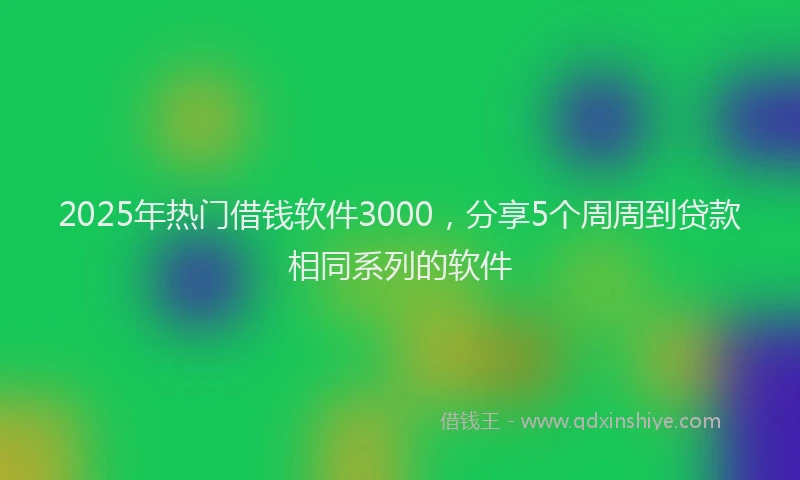 2025年热门借钱软件3000，分享5个周周到贷款相同系列的软件