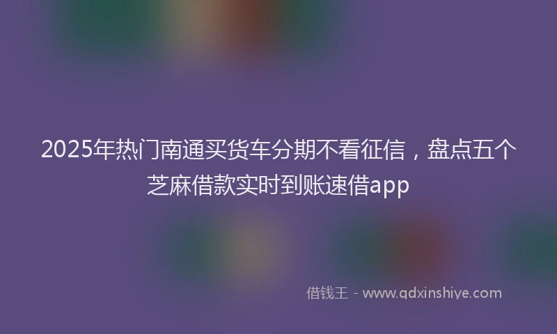 2025年热门南通买货车分期不看征信，盘点五个芝麻借款实时到账速借app