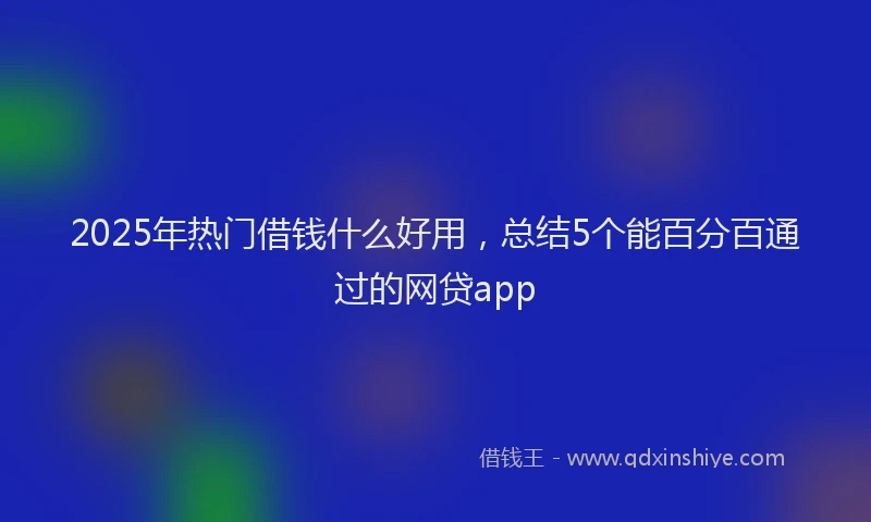 2025年热门借钱什么好用，总结5个能百分百通过的网贷app