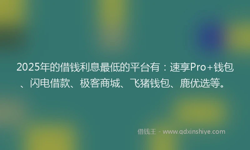 2025年的借钱利息最低的平台有：速享Pro+钱包、闪电借款、极客商城、飞猪钱包、鹿优选等。