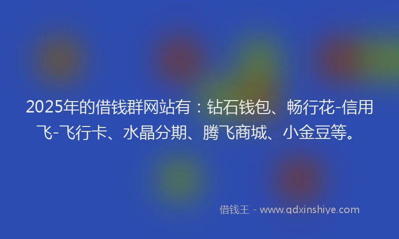 2025年的借钱群网站有：钻石钱包、畅行花-信用飞-飞行卡、水晶分期、腾飞商城、小金豆等。