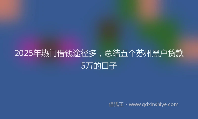 2025年热门借钱途径多，总结五个苏州黑户贷款5万的口子