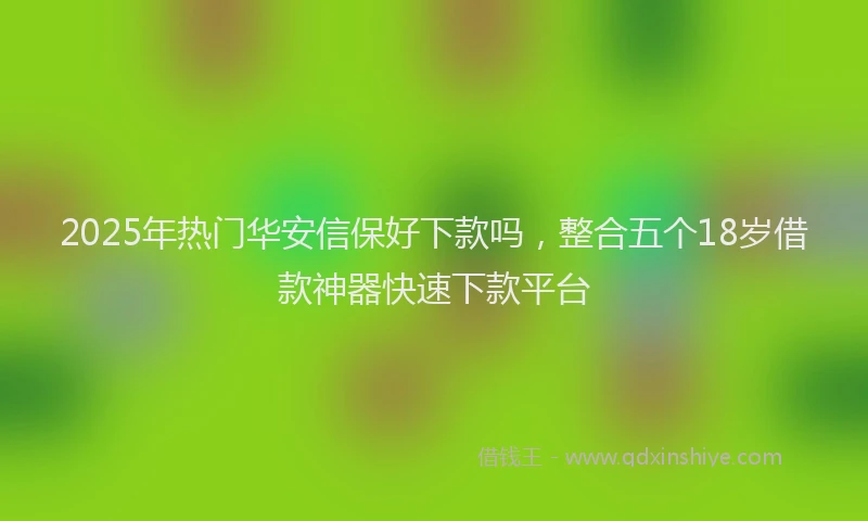 2025年热门华安信保好下款吗，整合五个18岁借款神器快速下款平台