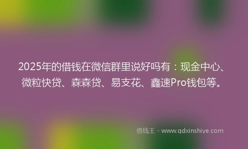 2025年的借钱在微信群里说好吗有：现金中心、微粒快贷、森森贷、易支花、鑫速Pro钱包等。