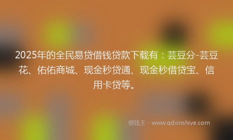2025年的全民易贷借钱贷款下载有：芸豆分-芸豆花、佑佑商城、现金秒贷通、现金秒借贷宝、信用卡贷等。