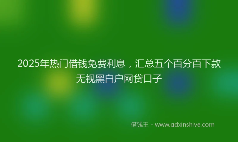 2025年热门借钱免费利息，汇总五个百分百下款无视黑白户网贷口子