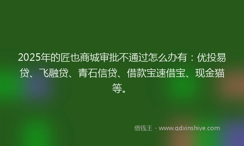 2025年的匠也商城审批不通过怎么办有：优投易贷、飞融贷、青石信贷、借款宝速借宝、现金猫等。