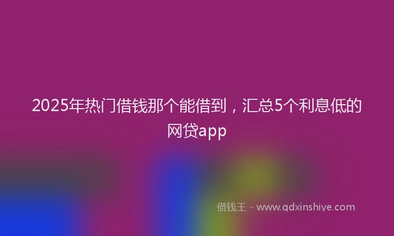 2025年热门借钱那个能借到，汇总5个利息低的网贷app