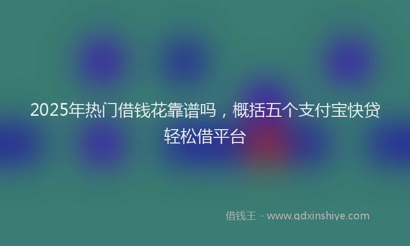 2025年热门借钱花靠谱吗，概括五个支付宝快贷轻松借平台