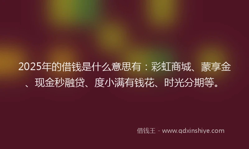 2025年的借钱是什么意思有：彩虹商城、蒙享金、现金秒融贷、度小满有钱花、时光分期等。