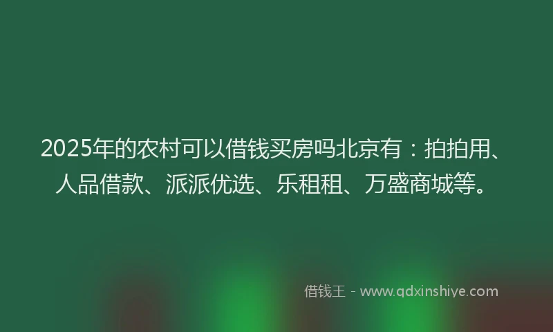 2025年的农村可以借钱买房吗北京有：拍拍用、人品借款、派派优选、乐租租、万盛商城等。