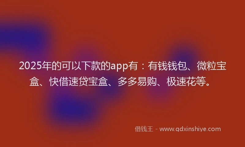 2025年的可以下款的app有：有钱钱包、微粒宝盒、快借速贷宝盒、多多易购、极速花等。