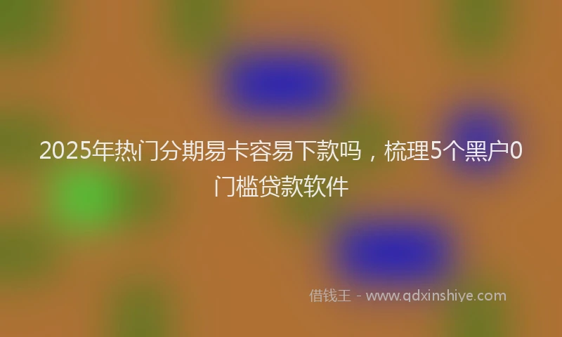 2025年热门分期易卡容易下款吗，梳理5个黑户0门槛贷款软件