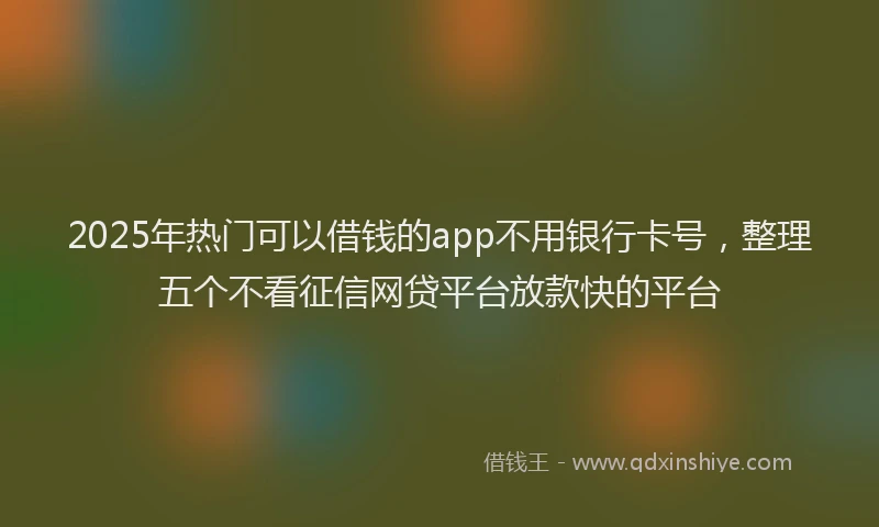 2025年热门可以借钱的app不用银行卡号，整理五个不看征信网贷平台放款快的平台