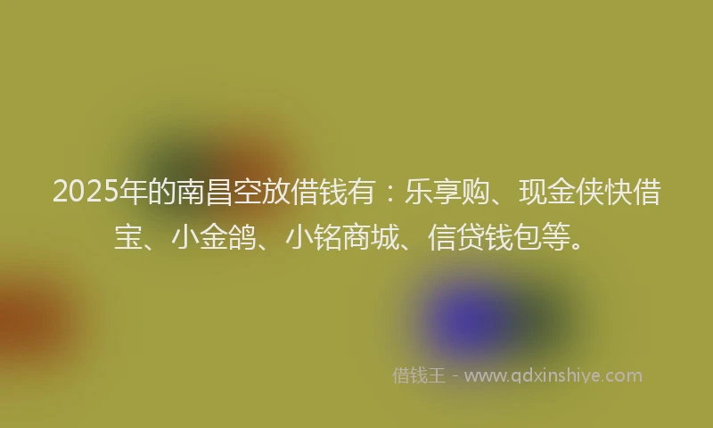 2025年的南昌空放借钱有：乐享购、现金侠快借宝、小金鸽、小铭商城、信贷钱包等。
