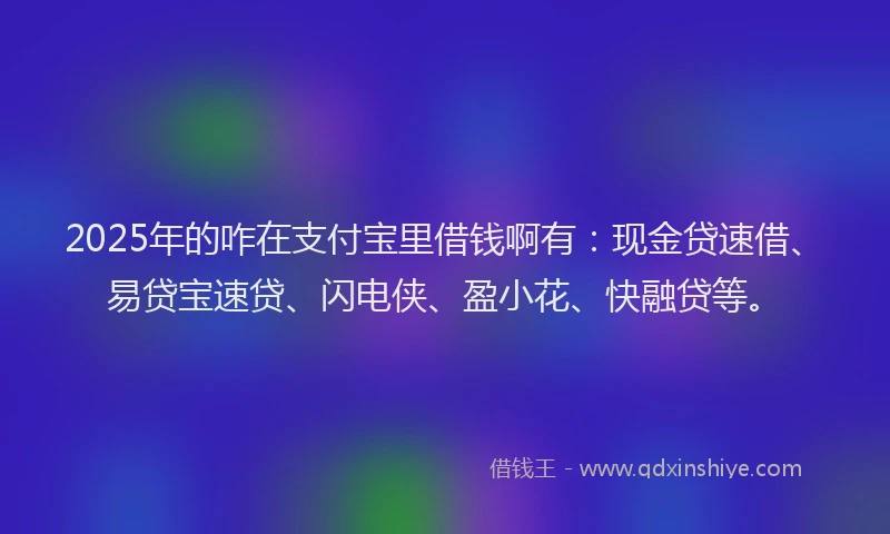 2025年的咋在支付宝里借钱啊有：现金贷速借、易贷宝速贷、闪电侠、盈小花、快融贷等。