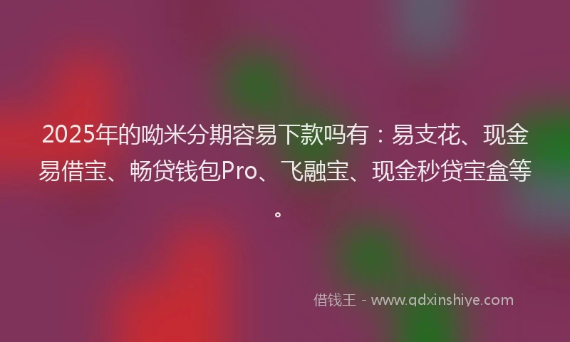 2025年的呦米分期容易下款吗有：易支花、现金易借宝、畅贷钱包Pro、飞融宝、现金秒贷宝盒等。