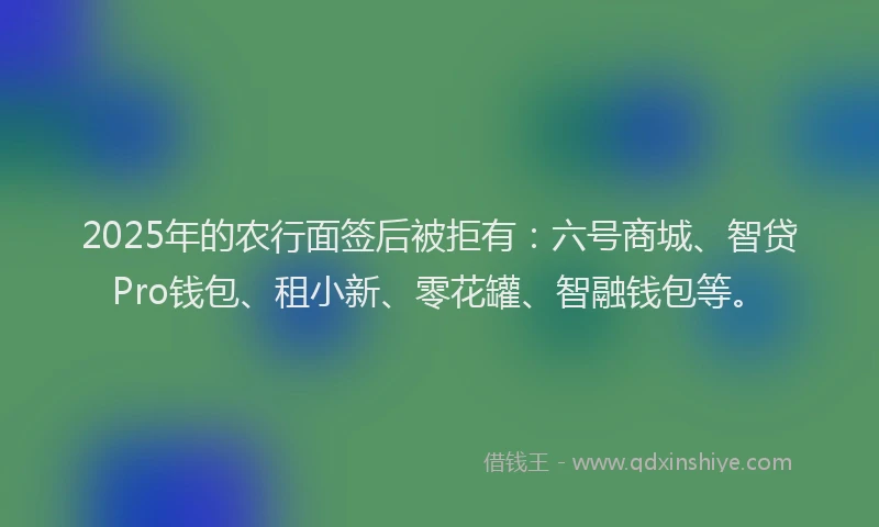 2025年的农行面签后被拒有：六号商城、智贷Pro钱包、租小新、零花罐、智融钱包等。