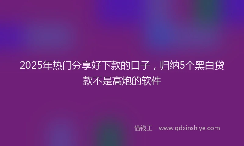 2025年热门分享好下款的口子，归纳5个黑白贷款不是高炮的软件