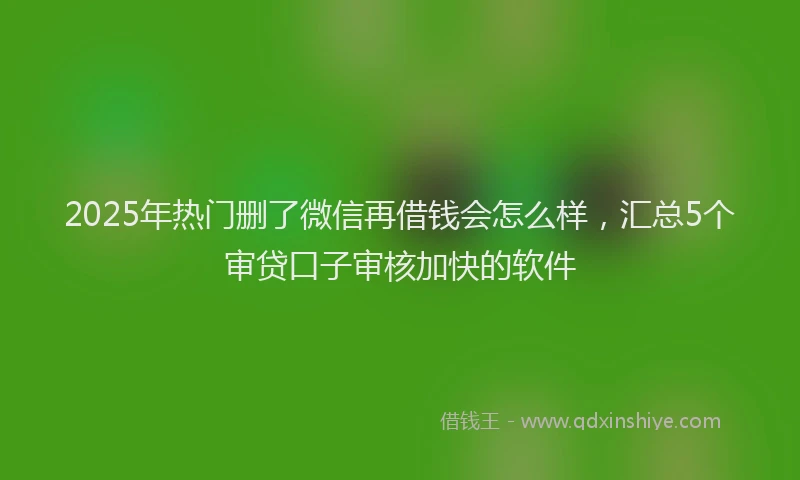 2025年热门删了微信再借钱会怎么样,汇总5个审贷口子审核加快的软件
