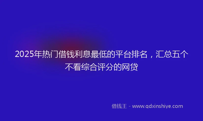 2025年热门借钱利息最低的平台排名，汇总五个不看综合评分的网贷