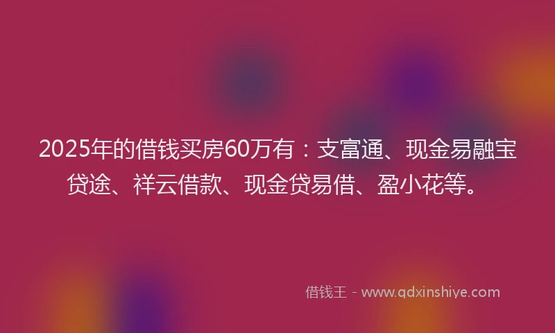 2025年的借钱买房60万有：支富通、现金易融宝贷途、祥云借款、现金贷易借、盈小花等。