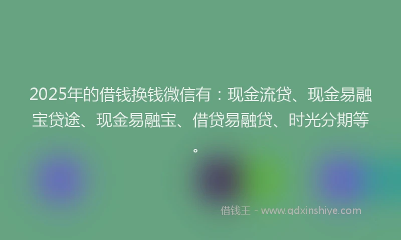 2025年的借钱换钱微信有：现金流贷、现金易融宝贷途、现金易融宝、借贷易融贷、时光分期等。