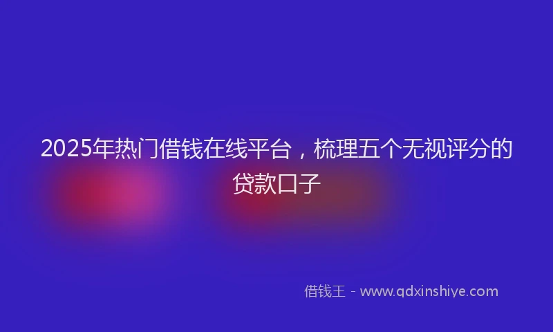 2025年热门借钱在线平台，梳理五个无视评分的贷款口子