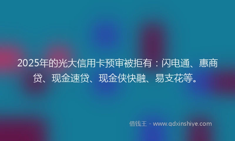 2025年的光大信用卡预审被拒有：闪电通、惠商贷、现金速贷、现金侠快融、易支花等。
