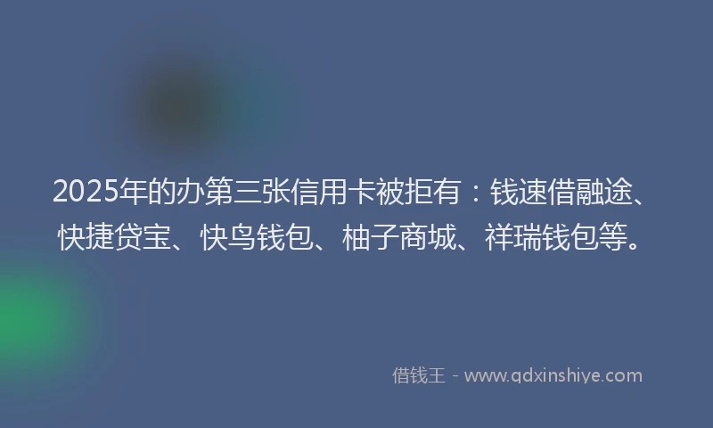 2025年的办第三张信用卡被拒有：钱速借融途、快捷贷宝、快鸟钱包、柚子商城、祥瑞钱包等。
