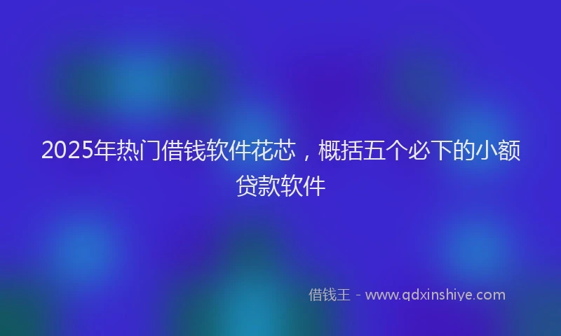 2025年热门借钱软件花芯，概括五个必下的小额贷款软件