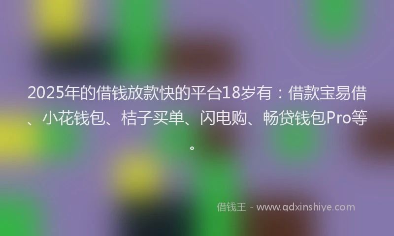 2025年的借钱放款快的平台18岁有：借款宝易借、小花钱包、桔子买单、闪电购、畅贷钱包Pro等。