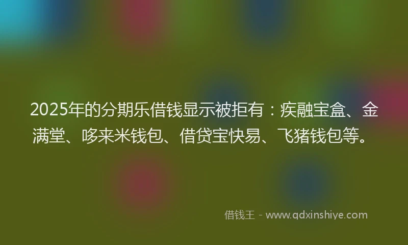 2025年的分期乐借钱显示被拒有：疾融宝盒、金满堂、哆来米钱包、借贷宝快易、飞猪钱包等。