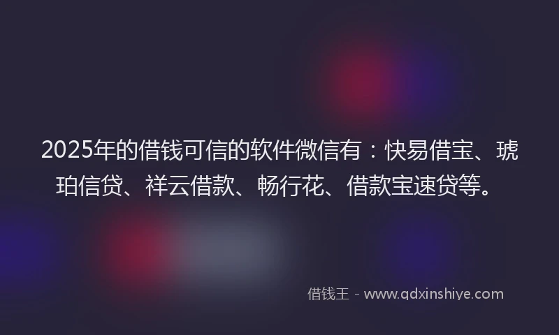 2025年的借钱可信的软件微信有：快易借宝、琥珀信贷、祥云借款、畅行花、借款宝速贷等。