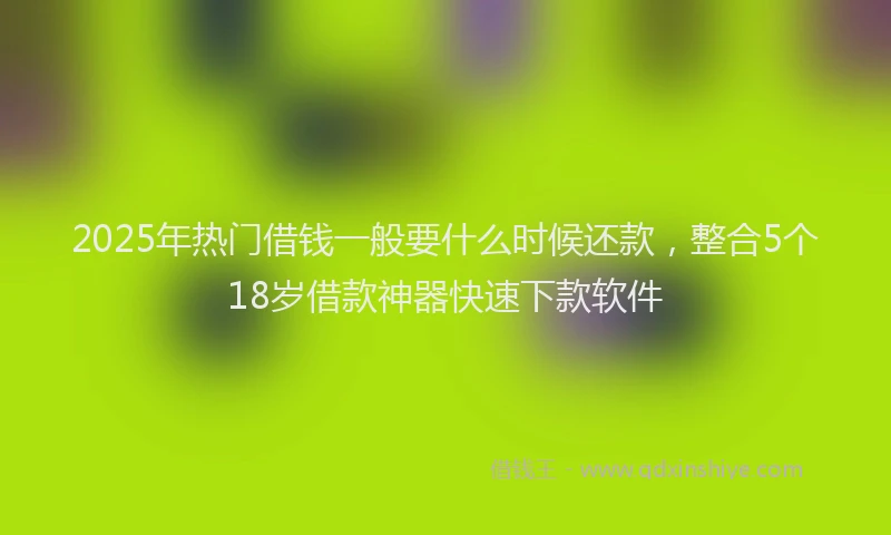 2025年热门借钱一般要什么时候还款，整合5个18岁借款神器快速下款软件