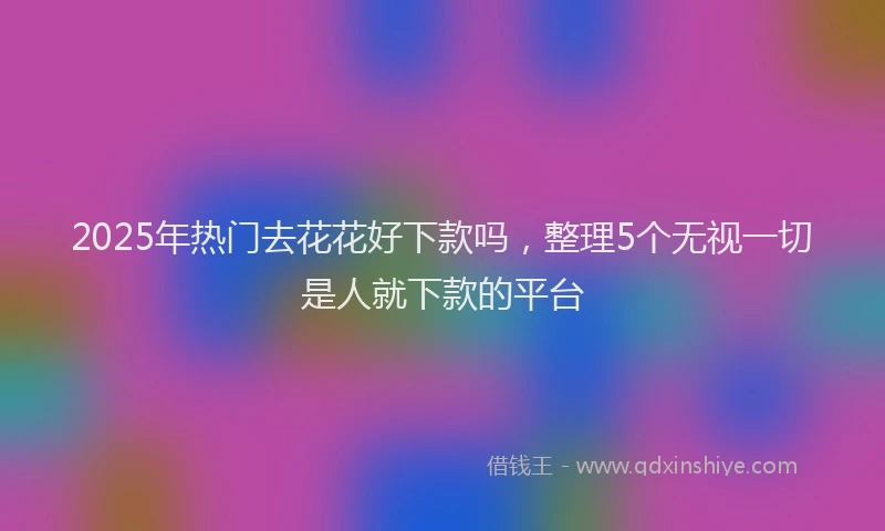 2025年热门去花花好下款吗，整理5个无视一切是人就下款的平台
