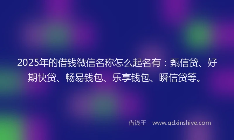 2025年的借钱微信名称怎么起名有：甄信贷、好期快贷、畅易钱包、乐享钱包、瞬信贷等。