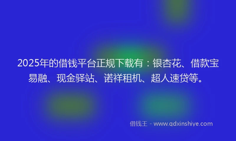 2025年的借钱平台正规下载有：银杏花、借款宝易融、现金驿站、诺祥租机、超人速贷等。