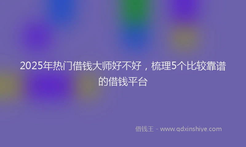 2025年热门借钱大师好不好，梳理5个比较靠谱的借钱平台
