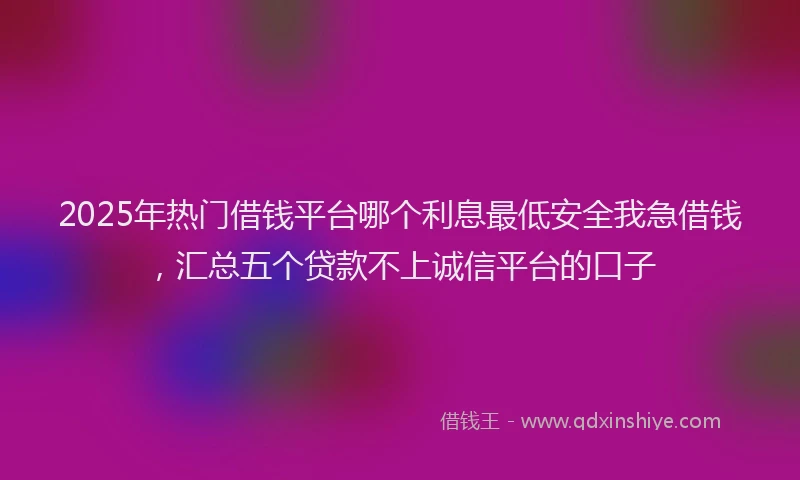 2025年热门借钱平台哪个利息最低安全我急借钱，汇总五个贷款不上诚信平台的口子