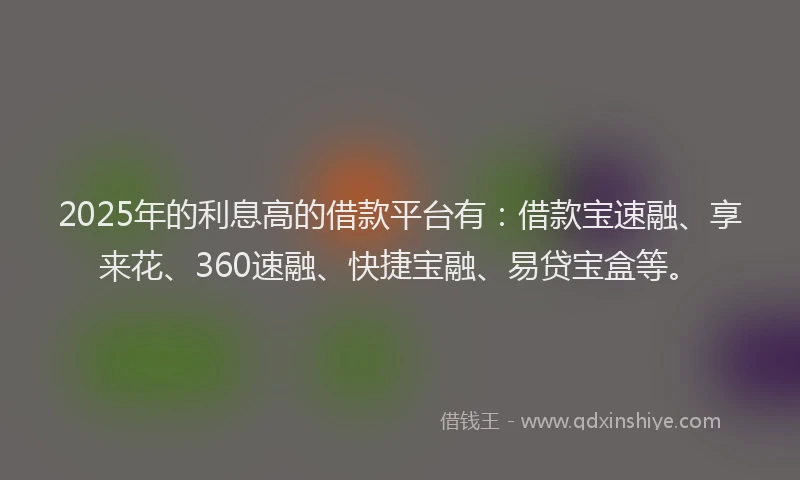 2025年的利息高的借款平台有：借款宝速融、享来花、360速融、快捷宝融、易贷宝盒等。