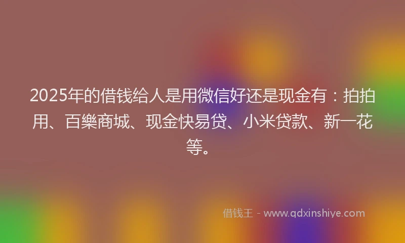 2025年的借钱给人是用微信好还是现金有：拍拍用、百樂商城、现金快易贷、小米贷款、新一花等。