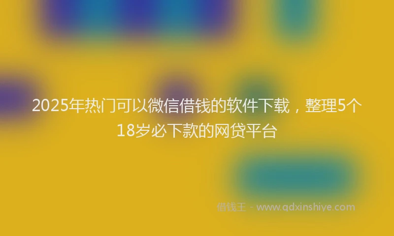 2025年热门可以微信借钱的软件下载，整理5个18岁必下款的网贷平台