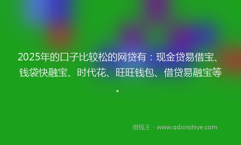 2025年的口子比较松的网贷有：现金贷易借宝、钱袋快融宝、时代花、旺旺钱包、借贷易融宝等。