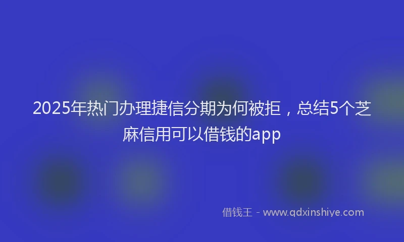 2025年热门办理捷信分期为何被拒，总结5个芝麻信用可以借钱的app