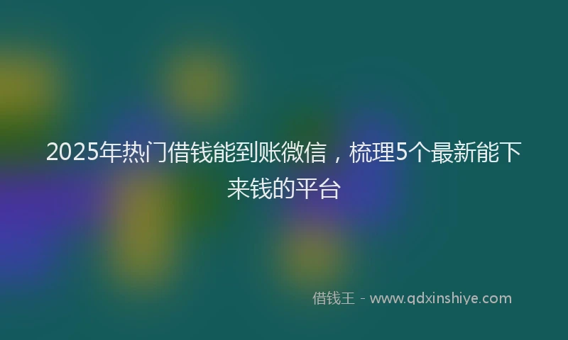 2025年热门借钱能到账微信，梳理5个最新能下来钱的平台