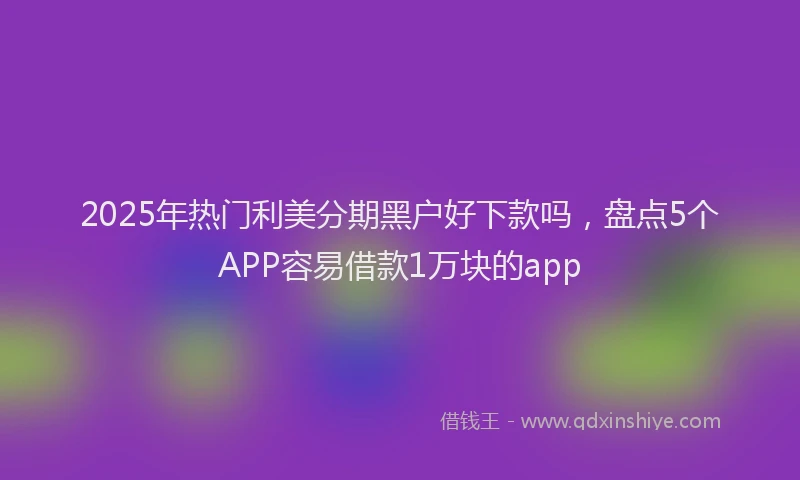 2025年热门利美分期黑户好下款吗，盘点5个APP容易借款1万块的app