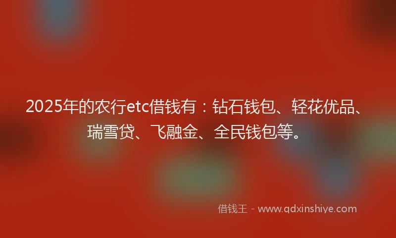 2025年的农行etc借钱有：钻石钱包、轻花优品、瑞雪贷、飞融金、全民钱包等。