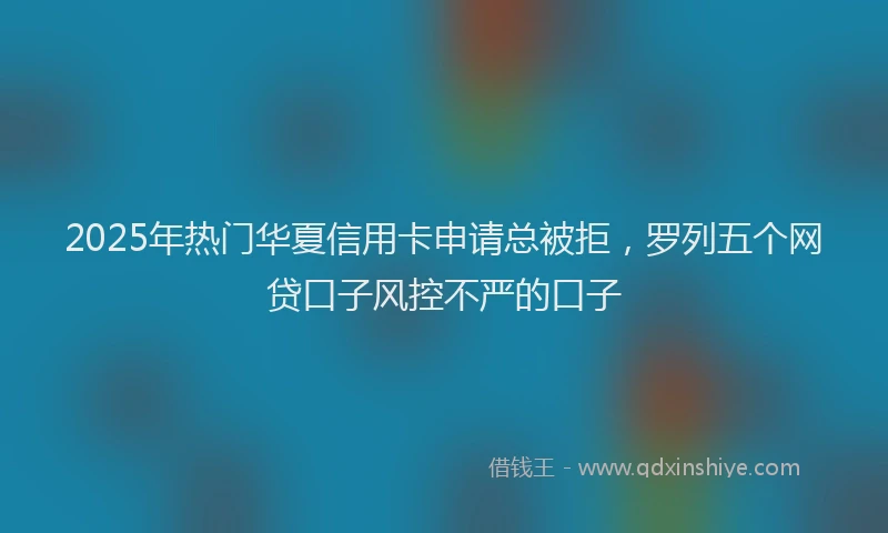 2025年热门华夏信用卡申请总被拒，罗列五个网贷口子风控不严的口子